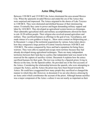 Aztec Dbq Essay
Between 1350 BCE and 1519 BCE the Aztecs dominated the area around Mexico
City. When the spaniards invaded Mexico and ended the era of the Aztecs they
were surprised and impressed. The Aztecs migrated to the shores of Lake Texcoco
in 1100 BCE. They were distrusted and disliked because of their domineering
nature. Eventually they came to power and began demanding military support and
labor by 1434 BCE. They developed an agricultural system known as chinampas.
Their admirable agricultural skills and military accomplishments allowed for them
to rule 10 20 million people. Their religion also revolved around agriculture and
military. They sacrificed humans as offerings to the god of war, Tezcatlipoca, and
made statues of a corn goddess to keep in... Show more content on Helpwriting.net ...
In Document 1 a map of the territorial acquisitions by various Aztec rulers shows
how they conquered a large portion of Central America between 1420 BCE and
1520 BCE. The aztecs conquered by force and had a reputation for being fierce
warriors. They were able to expand and occupy more territory because they had
already developed strong agricultural techniques. There are many independent
territories between their land due to a policy that independent land was meant to be
reserved for the capture of sacrifice victims. Document 4 explains how the aztecs
sacrificed humans for their gods. The text was written by a Spanish priest, living in
Mexico at the time, for the Spanish nobles. He provided one of the first accounts of
the Aztecs. Considering the relationship between the spanish, who were attempting to
conquer the Aztecs, and the Aztecs the priest may have been biased towards the
Aztecs. He could have exaggerated how many people they sacrificed or changed the
manner in which they did. However, in document 4 we are also shown a drawing by
an Aztec artist which corroborates the account of the priest. Although human sacrifice
was a major component of the Aztec s culture it was not nearly as important as their
 