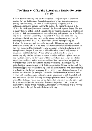 The Theories Of Louise Rosenblatt s Reader Response
Theory
Reader Response Theory The Reader Response Theory emerged as a reaction
against the New Criticism or formalistic approach, which focused on the text,
finding all the meaning, the value in it and regarding everything else as
extraneous, including readers. Despite the ideas of the Reader Response in the
1920 s, the late Louise Rosenblatt pioneered the Reader Response theory. She was
a literary theorist and an English Educator. In her writing, Literature as Exploration
written in 1938, she emphasizes that the readers play an important role in the life of
any piece of literature. According to Rosenblatt, A novel or a poem or a play
remains merely ink spot on a paper until a reader transform them into a set of
meaningful symbols (1985, 25).... Show more content on Helpwriting.net ...
It allows for inferences and insights by the reader This means that when a reader
reads some literary texts it is the belief that it allows the individual to construct his
/her own meaning. Once the reader is able to interact with the text, he/she is able
to explore and interpret it in a way in which his or her cultural backgrounds is
understood and that of others. Within a literary text, the reader is able to
understand why specific cultures do certain practices and how it places value on
society. Furthermore, it is through a text that individuals gain insight on what is
morally acceptable to society and can be able to link it through their experiences
whether in their school environment and the community. This insight may be
gained not just by reading one book, but through various literary text in which they
are able to apply their critical thinking skills and construct their own understanding
whether it may be through a poem or story. However, not all similar books will be
written the same way, for example, Cinderella. There are many Cinderella books
written with countless interpretation; however, readers can be able to read all and
find similarities such as it is wrong to treat people cruel or that the stepmother is
cruel. Despite that, a reader may have a stepmother who is a wonderful person yet
he or she can analyze and understand that not all stepmothers are cruel or not
everyone will treat a person wrongfully. In essence, the readers are able to become
critical thinkers through the assimilation of a literary
 