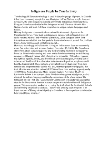 Indigenous People In Canada Essay
Terminology: Different terminology is used to describe groups of people. In Canada
it had been commonly accepted to say Aboriginal or First Nations people; however,
nowadays, the term Indigenous is more appropriate. Indigenous people are those,
living on Canadian territories before Europeans arrival. The term includes First
Nations, Metis, and Inuit. All these groups have a unique culture, languages, and
beliefs.
History: Indigenous communities have existed for thousands of years on the
Canadian territories. They lived as independent nations, with different degrees of
socio cultural, political and economic complexity. After European came, their
interactions were divided into four periods: first mutual respect, second first conflicts,
third ... Show more content on Helpwriting.net ...
However, accordingly to Maldonado, Having an Indian status does not necessarily
mean free universities and no taxes (lecture, November 15, 2016). The Canadian s
stereotypes about Indigenous people and their favorable position in the society is
based on the misunderstanding and leads to the discrimination they are still facing
nowadays. Although Canada s bill of rights were created in 1960 and gave people
the right for equality, liberty, and freedom of speech and religion, even the fact of
existence of Residential Schools makes it obvious that Ingenious people were still
harshly discriminated. Those schools, where children were kept away from their
families and taught that their culture was evil, that their parents were pagans, that
their identity was primitive, existed till 1996 and have been teaching approximately
150,000 First Nation, Inuit and Metis children (lecture, November 15, 2016).
Residential School is an example of the discrimination against Aboriginals, trial to
diminish the culture, language and family connections of the whole nation. The
formation of The Truth and Reconciliation Commission of Canada was an essential
step for the Government in order to renew the positive relationships with Indigenous
people. This commission worked on revealing the truth about the Residential Schools
and informing about it all Canadians. I believe that creating such programs is an
important part of history of social policy in Canada as it fosters positive relationships
between different groups of
 