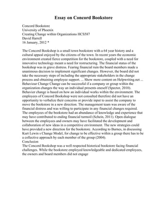 Essay on Concord Bookstore
Concord Bookstore
University of Phoenix
Creating Change within Organizations HCS587
David Harrell
16 January, 2012 *
The Concord Bookshop is a small town bookstore with a 64 year history and a
cultural appeal enjoyed by the citizens of the town. In recent years the economic
environment created fierce competition for the bookstore, coupled with a need for
innovative technology meant a need for restructuring. The financial status of the
bookshop was in grave distress. Fearing financial ruin the board members made a
unanimous decision to implement significant changes. However, the board did not
take the necessary steps of including the appropriate stakeholders in the change
process and obtaining employee support. ... Show more content on Helpwriting.net ...
Behaviour Change Change can be successful if a company or group within the
organization changes the way an individual presents oneself (Spector, 2010).
Behavior change is based on how an individual works within the environment. The
employees of Concord Bookshop were not consulted therefore did not have an
opportunity to verbalize their concerns or provide input to assist the company to
move the bookstore in a new direction. The management team was aware of the
financial distress and was willing to participate in any financial changes required.
The employees of the bookstore had an abundance of knowledge and experience that
may have contributed to ending financial turmoil (Schein, 2011). Open dialogue
between the employees and owners may have facilitated the development and
collaboration of new ideas in a competitive environment. The new strategies could
have provided a new direction for the bookstore. According to Burnes, in discussing
Kurt Lewin s Change Model, for change to be effective within a group there has to be
a collective approach by each member of the group (2004).
Conclusion
The Concord Bookshop was a well respected historical bookstore facing financial
challenges. While the bookstore employed knowledgeable and dedicated employees,
the owners and board members did not engage
 