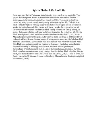 Sylvia Plath s Life And Life
American poet Sylvia Plath once stated eternity bores me, I never wanted it. This
quote, from her poem, Years, expressed that she did not want to live forever. It
even suggested a foreshadowing of her suicide in 1963. This quote is also from
one of her many poems, which were greatly influenced by her life. To learn how
Plath s life affected her writing, researchers studied main topics on her life and her
works, including her early life, career, and literary works. To begin with, one of
the topics that researchers studied was Plath s early life and her family history, as
events that occurred at an early age had a huge impact on the rest of her life. Sylvia
Plath was eight and a half pounds when she was born on October 27, 1932 at the
Massachusetts Memorial Hospital. After she was born, she lived at 24 Prince Street
in Jamaica Plain, Boston, Massachusetts. Plath s parents were Aurelia Schobert Plath
and Otto Emile Plath. Aurelia Plath was an American with Austrian descent, while
Otto Plath was an immigrant from Grasbrow, Germany. Her father worked at the
Boston University as a biology and German professor with a specialty on
bumblebees. When her parents met at a class Aurelia attended, instructed by Otto,
Plath s mother was twenty one years younger than her father. Plath s brother, Warren
Plath, was born about two and a half years later on April 27, 1935. Then, in 1936, the
family moved to 92 Johnson Avenue in Winthrop, Massachusetts. During the night of
November 5, 1940,
 