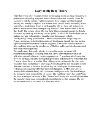 Essay on Big Bang Theory
There has been a lot of research done on the influence media can have on society, in
particular the degrading images of women that are often seen in media. Since the
second wave of the women s rights movements these images were the object of
scrutiny and an easy example of how women were viewed. In modern society where
women have made many strides towards equality why are there still instances in
popular media were women are negatively depicted? Have women come as far as
they think? The popular sitcom The Big Bang Theorynegatively depicts the female
characters by reverting to a binary view of gender, in which the female characters are
lacking, they can be beautiful or smart however they cannot be both.
The Big Bang Theory premiered on ... Show more content on Helpwriting.net ...
Penny s appearance is the first thing noticed. Sheldon and Lenard state that she is a
significant improvement from their last neighbor, a 200 pound transvestite with a
skin condition. Where as the introduction of Sheldon and Lenard clearly established
their intellectual superiority.
The article states that gender identity is enacted through a variety of self
presentational strategies including attire, non verbal and verbal behavior all of
which interact with others per existing expectations . Penny dresses in clothing that
show off her body. It is clear through her appearance and interactions with others that
Penny is valued for her sexuality. Most of Penny s interaction with the other main
characters point out her lack of knowledge. Consisting of the men having to explain
there conversations in the most simplistic way, or pointing our her community
college education compared to their accelerated programs at MIT, and Cal Tec.
Another indication that Penny lacks talent and intelligence is the fact that although
she aspires to be an actress in the six seasons The Big Bang Theory has aired Penny
has been working as a waitress at The Cheese Cake Factory, and on multiple occasion
the characters have made comments indicating that she is a bad waitress. The only
advancement made to her career was when she started
 