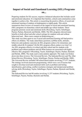 Impact of Social and Emotional Learning (SEL) Programs
on...
Preparing students for life success, requires a balanced education that includes social
and emotional education. It is important that families, schools and communities come
together to achieve this. This article is researching the positive effects, of social and
emotional learning of students in kindergarten to eighth grade. This article
summarizes three reviews of research on the impact of social and emotional learning
(SEL) programs on elementary school and middle age school students. These
programs promote social and emotional skills (Weissberg, Taylor, Schellinger,
Payton, Pachan, Dymcicki and Durlak, 2008). The SEL programs showed many
benefits in both school and after school settings for students with and without
behavioral and... Show more content on Helpwriting.net ...
This study was done again to see if social and emotional learning still had positive
effects on children. The study asked these questions; (a)What skills, attitudes,
behaviors and academic outcomes do SEL programs achieve for elementary and
middle school (K 8) students? (b) Do SEL program effects endure over time? (c)
Are SEL programs effective in school and after school and for students with
problems and without problems and (d) What features are associated with highly
effective SEL programs? (Weissberg, Taylor, Schellinger, Payton, Pachan, Dymicki
and Durlak, 2008). The study used a meta analytic approach. The study was broken
down into three reviews; The Universal Review, The Indicated Review and The After
School Review (Weissberg, Taylor, Schellinger, Payton, Pachan and Durlak, 2008) .
The Universal Review included 180 school based studies involving 277,977 students.
The strategy involved classroom programming, which were a set of lessons that
sought to develop social and emotional skills such as problem and feeling
identification, goal setting, conflict resolution strategies and interpersonal problem
solving skills (Weissberg, Taylor, Schellinger, Payton, Pachan, Dymicki and Durlak,
2008).
The Indicated Review had 80 studies involving 11,337 students (Weissberg, Taylor,
Schellinger, Payton, Pachan, Dymicki and Durlak,
 