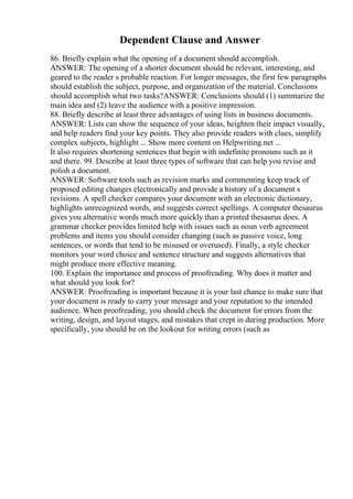Dependent Clause and Answer
86. Briefly explain what the opening of a document should accomplish.
ANSWER: The opening of a shorter document should be relevant, interesting, and
geared to the reader s probable reaction. For longer messages, the first few paragraphs
should establish the subject, purpose, and organization of the material. Conclusions
should accomplish what two tasks?ANSWER: Conclusions should (1) summarize the
main idea and (2) leave the audience with a positive impression.
88. Briefly describe at least three advantages of using lists in business documents.
ANSWER: Lists can show the sequence of your ideas, heighten their impact visually,
and help readers find your key points. They also provide readers with clues, simplify
complex subjects, highlight ... Show more content on Helpwriting.net ...
It also requires shortening sentences that begin with indefinite pronouns such as it
and there. 99. Describe at least three types of software that can help you revise and
polish a document.
ANSWER: Software tools such as revision marks and commenting keep track of
proposed editing changes electronically and provide a history of a document s
revisions. A spell checker compares your document with an electronic dictionary,
highlights unrecognized words, and suggests correct spellings. A computer thesaurus
gives you alternative words much more quickly than a printed thesaurus does. A
grammar checker provides limited help with issues such as noun verb agreement
problems and items you should consider changing (such as passive voice, long
sentences, or words that tend to be misused or overused). Finally, a style checker
monitors your word choice and sentence structure and suggests alternatives that
might produce more effective meaning.
100. Explain the importance and process of proofreading. Why does it matter and
what should you look for?
ANSWER: Proofreading is important because it is your last chance to make sure that
your document is ready to carry your message and your reputation to the intended
audience. When proofreading, you should check the document for errors from the
writing, design, and layout stages, and mistakes that crept in during production. More
specifically, you should be on the lookout for writing errors (such as
 