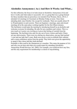 Alcoholics Anonymous ( Aa ) And How It Works And What...
For this reflection, the focus is to look closer at Alcoholics Anonymous (AA) and
how it works and what makes it successful. AA is a group that was a group formed
for those members that are powerless over alcohol (Van Wormer, Davis, 2013). I
attended AA meetings in Cincinnati on Monday Friday at noon. I have been
attending daily since October 3rd, except for weekends. There are usually about 30
to 50 participants in each session. There are beginner s meetings, open and closed
meetings all at the same place working together for the first fifteen minutes.
The facilitators would open the meeting by introducing himself as an alcoholic and
welcome everyone for attending. He asks for new members and visitors. This is a
nice touch as it seems very inviting as it gives that feeling of warmth from the
beginning. The facilitator also asks for any out of town visitors and lastly if there
are any anniversaries. There were two during my observation, one guy had reached
1 year and one lady had 5 years. Both were given a coin to celebrate their sobriety
and a warm celebratory praise from the group. They both were given the opportunity
to speak if they chose and they both declined.
Preamble is then read by the chairperson or a member. This states the purpose of AA
and why you are here and what you would expect by attending (Alcoholics
Anonymous World Services, Inc. 2005). For example, you would not have any fees,
and the only requirement for membership is a desire to stop drinking.
 