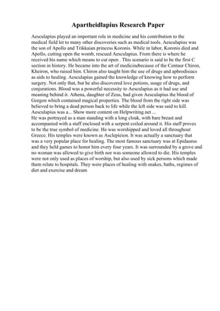 Apartheidlapius Research Paper
Aesculapius played an important role in medicine and his contribution to the
medical field let to many other discoveries such as medical tools. Aesculapius was
the son of Apollo and Trikkaian princess Koronis. While in labor, Koronis died and
Apollo, cutting open the womb, rescued Aesculapius. From there is where he
received his name which means to cut open . This scenario is said to be the first C
section in history. He became into the art of medicinebecause of the Centaur Chiron,
Kheiron, who raised him. Chiron also taught him the use of drugs and aphrodisiacs
as aids to healing. Aesculapius gained the knowledge of knowing how to perform
surgery. Not only that, but he also discovered love potions, usage of drugs, and
conjurations. Blood was a powerful necessity to Aesculapius as it had use and
meaning behind it. Athena, daughter of Zeus, had given Aesculapius the blood of
Gorgon which contained magical properties. The blood from the right side was
believed to bring a dead person back to life while the left side was said to kill.
Aesculapius was a... Show more content on Helpwriting.net ...
He was portrayed as a man standing with a long cloak, with bare breast and
accompanied with a staff enclosed with a serpent coiled around it. His staff proves
to be the true symbol of medicine. He was worshipped and loved all throughout
Greece. His temples were known as Asclepieion. It was actually a sanctuary that
was a very popular place for healing. The most famous sanctuary was at Epidaurus
and they held games to honor him every four years. It was surrounded by a grove and
no woman was allowed to give birth nor was someone allowed to die. His temples
were not only used as places of worship, but also used by sick persons which made
them relate to hospitals. They were places of healing with snakes, baths, regimes of
diet and exercise and dream
 