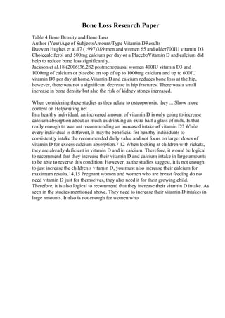Bone Loss Research Paper
Table 4 Bone Density and Bone Loss
Author (Year)Age of SubjectsAmount/Type Vitamin DResults
Daswon Hughes et al.17 (1997)389 men and women 65 and older700IU vitamin D3
Cholecalciferol and 500mg calcium per day or a PlaceboVitamin D and calcium did
help to reduce bone loss significantly.
Jackson et al.18 (2006)36,282 postmenopausal women 400IU vitamin D3 and
1000mg of calcium or placebo on top of up to 1000mg calcium and up to 600IU
vitamin D3 per day at home.Vitamin D and calcium reduces bone loss at the hip,
however, there was not a significant decrease in hip fractures. There was a small
increase in bone density but also the risk of kidney stones increased.
When considering these studies as they relate to osteoporosis, they ... Show more
content on Helpwriting.net ...
In a healthy individual, an increased amount of vitamin D is only going to increase
calcium absorption about as much as drinking an extra half a glass of milk. Is that
really enough to warrant recommending an increased intake of vitamin D? While
every individual is different, it may be beneficial for healthy individuals to
consistently intake the recommended daily value and not focus on larger doses of
vitamin D for excess calcium absorption.7 12 When looking at children with rickets,
they are already deficient in vitamin D and in calcium. Therefore, it would be logical
to recommend that they increase their vitamin D and calcium intake in large amounts
to be able to reverse this condition. However, as the studies suggest, it is not enough
to just increase the children s vitamin D, you must also increase their calcium for
maximum results.14,15 Pregnant women and women who are breast feeding do not
need vitamin D just for themselves, they also need it for their growing child.
Therefore, it is also logical to recommend that they increase their vitamin D intake. As
seen in the studies mentioned above. They need to increase their vitamin D intakes in
large amounts. It also is not enough for women who
 