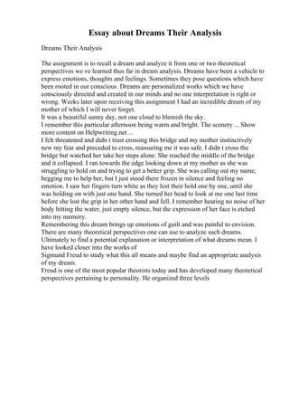 Essay about Dreams Their Analysis
Dreams Their Analysis
The assignment is to recall a dream and analyze it from one or two theoretical
perspectives we ve learned thus far in dream analysis. Dreams have been a vehicle to
express emotions, thoughts and feelings. Sometimes they pose questions which have
been rooted in our conscious. Dreams are personalized works which we have
consciously directed and created in our minds and no one interpretation is right or
wrong. Weeks later upon receiving this assignment I had an incredible dream of my
mother of which I will never forget.
It was a beautiful sunny day, not one cloud to blemish the sky.
I remember this particular afternoon being warm and bright. The scenery ... Show
more content on Helpwriting.net ...
I felt threatened and didn t trust crossing this bridge and my mother instinctively
new my fear and preceded to cross, reassuring me it was safe. I didn t cross the
bridge but watched her take her steps alone. She reached the middle of the bridge
and it collapsed. I ran towards the edge looking down at my mother as she was
struggling to hold on and trying to get a better grip. She was calling out my name,
begging me to help her, but I just stood there frozen in silence and feeling no
emotion. I saw her fingers turn white as they lost their hold one by one, until she
was holding on with just one hand. She turned her head to look at me one last time
before she lost the grip in her other hand and fell. I remember hearing no noise of her
body hitting the water, just empty silence, but the expression of her face is etched
into my memory.
Remembering this dream brings up emotions of guilt and was painful to envision.
There are many theoretical perspectives one can use to analyze such dreams.
Ultimately to find a potential explanation or interpretation of what dreams mean. I
have looked closer into the works of
Sigmund Freud to study what this all means and maybe find an appropriate analysis
of my dream.
Freud is one of the most popular theorists today and has developed many theoretical
perspectives pertaining to personality. He organized three levels
 