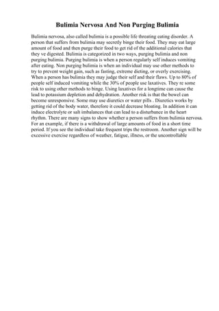 Bulimia Nervosa And Non Purging Bulimia
Bulimia nervosa, also called bulimia is a possible life threating eating disorder. A
person that suffers from bulimia may secretly binge their food. They may eat large
amount of food and then purge their food to get rid of the additional calories that
they ve digested. Bulimia is categorized in two ways, purging bulimia and non
purging bulimia. Purging bulimia is when a person regularly self induces vomiting
after eating. Non purging bulimia is when an individual may use other methods to
try to prevent weight gain, such as fasting, extreme dieting, or overly exercising.
When a person has bulimia they may judge their self and their flaws. Up to 80% of
people self induced vomiting while the 30% of people use laxatives. They re some
risk to using other methods to binge. Using laxatives for a longtime can cause the
lead to potassium depletion and dehydration. Another risk is that the bowel can
become unresponsive. Some may use diuretics or water pills . Diuretics works by
getting rid of the body water, therefore it could decrease bloating. In addition it can
induce electrolyte or salt imbalances that can lead to a disturbance in the heart
rhythm. There are many signs to show whether a person suffers from bulimia nervosa.
For an example, if there is a withdrawal of large amounts of food in a short time
period. If you see the individual take frequent trips the restroom. Another sign will be
excessive exercise regardless of weather, fatigue, illness, or the uncontrollable
 