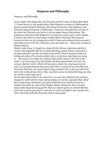 Simpsons and Philosophy
Simpson s and Philosophy
In the chapter Thus Spake Bart: On Nietzsche and the Virtues of Being Bad, Mark
T. Conard shows us why people believe Bart Simpson is similar to a philosophical
theorist named Friedrich Nietzsche. Bart being the bad boy of the Simpson s and
Nietzsche being the bad boy of Philosophy. Conard says that Bart does not take on
the chaos like Nietzsche says but he is just an empty being of bad actions. This
argument is ridiculous; Bart Simpson is as creative as creative gets. In this chapter,
Conard is first shows us how people consider Bart as Nietzsche like character
because he does not try to change the world of chaos and confusion but he accepts it
and makes art out of his life. Nietzsche views also point out ... Show more content on
Helpwriting.net ...
Martin Luther King, Jr. fought for a better life for African Americans and that is
exactly what happened. But do you think that King wanted African Americans to
be represented the way they are today in our world. African American males are
killing each other off in record numbers; this is so far from what King was trying
to... The enemy is no longer the southern bigot but the enemy is the man in the
mirror. I am not trying to say that Gandhi and King lead pointless lives all I am
saying is that the world is filled with bad and no matter how much good you do
once you stop preaching the bad comes back That is exactly the way that Bart and
Nietzsche think they are worried about living a pointless life so they go with all the
bad in the world and run with it. They want their actions to artistically bring out what
the world is really made up of.
On the other hand of Bart is his sister Lisa. Lisa lives the conformist life; trying to
change the world with her music and preaching to everyone, especially Bart, about
their wrong doing. Sometimes you almost think that Lisa should not even be a
Simpson but rather be a part of the Flanders family. During the show Lisa does
many noble things like trying get Mr. Burns to stop his greed, or conform Bart but
in the end everyone goes back to who they are and Lisa chalks it up as another loss.
This is the kind of life that Nietzsche tried to steer people
 