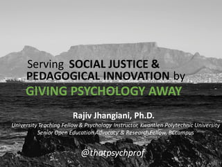 University	
  Teaching	
  Fellow	
  &	
  Psychology	
  Instructor,	
  Kwantlen	
  Polytechnic	
  University
Senior	
  Open	
  Education	
  Advocacy	
  &	
  Research	
  Fellow,	
  BCcampus
Rajiv	
  Jhangiani,	
  Ph.D.
@thatpsychprof
Serving SOCIAL	
  JUSTICE	
  &
PEDAGOGICAL	
  INNOVATION by
GIVING	
  PSYCHOLOGY	
  AWAY
 