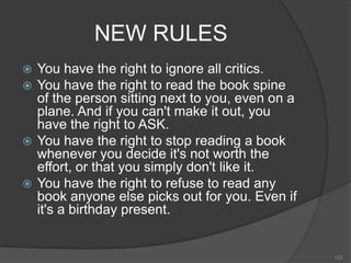 NEW RULES
 You have the right to ignore all critics.
 You have the right to read the book spine
  of the person sitting next to you, even on a
  plane. And if you can't make it out, you
  have the right to ASK.
 You have the right to stop reading a book
  whenever you decide it's not worth the
  effort, or that you simply don't like it.
 You have the right to refuse to read any
  book anyone else picks out for you. Even if
  it's a birthday present.


                                                 122
 