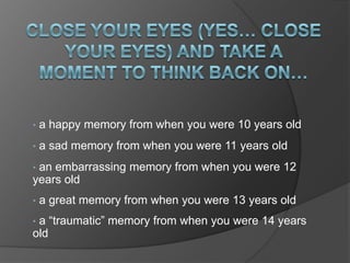 •   a happy memory from when you were 10 years old
•   a sad memory from when you were 11 years old
•an embarrassing memory from when you were 12
years old
•   a great memory from when you were 13 years old
•a “traumatic” memory from when you were 14 years
old
 