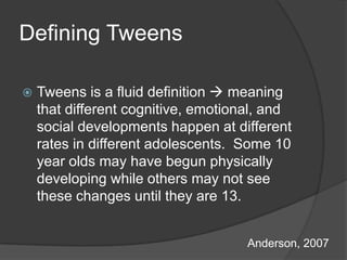 Defining Tweens

   Tweens is a fluid definition  meaning
    that different cognitive, emotional, and
    social developments happen at different
    rates in different adolescents. Some 10
    year olds may have begun physically
    developing while others may not see
    these changes until they are 13.


                                     Anderson, 2007
 