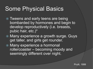 Some Physical Basics
 Tweens and early teens are being
  bombarded by hormones and begin to
  develop reproductively (i.e. breasts,
  pubic hair, etc.)*
 Many experience a growth surge. Guys
  get taller, and girls get rounder.
 Many experience a hormonal
  rollercoaster – becoming moody and
  seemingly different over night.

                                     Pruitt, 1999
 