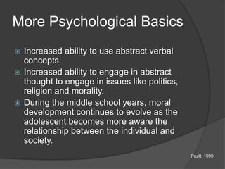 More Psychological Basics
 Increased ability to use abstract verbal
  concepts.
 Increased ability to engage in abstract
  thought to engage in issues like politics,
  religion and morality.
 During the middle school years, moral
  development continues to evolve as the
  adolescent becomes more aware the
  relationship between the individual and
  society.
                                               Pruitt, 1999
 