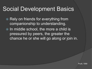 Social Development Basics
  Rely on friends for everything from
   companionship to understanding.
  In middle school, the more a child is
   pressured by peers, the greater the
   chance he or she will go along or join in.




                                                Pruitt, 1999
 