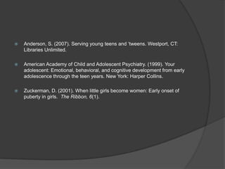    Anderson, S. (2007). Serving young teens and „tweens. Westport, CT:
    Libraries Unlimited.

   American Academy of Child and Adolescent Psychiatry. (1999). Your
    adolescent: Emotional, behavioral, and cognitive development from early
    adolescence through the teen years. New York: Harper Collins.

   Zuckerman, D. (2001). When little girls become women: Early onset of
    puberty in girls. The Ribbon, 6(1).
 