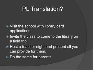 PL Translation?

 Visit the school with library card
  applications.
 Invite the class to come to the library on
  a field trip.
 Host a teacher night and present all you
  can provide for them.
 Do the same for parents.
 