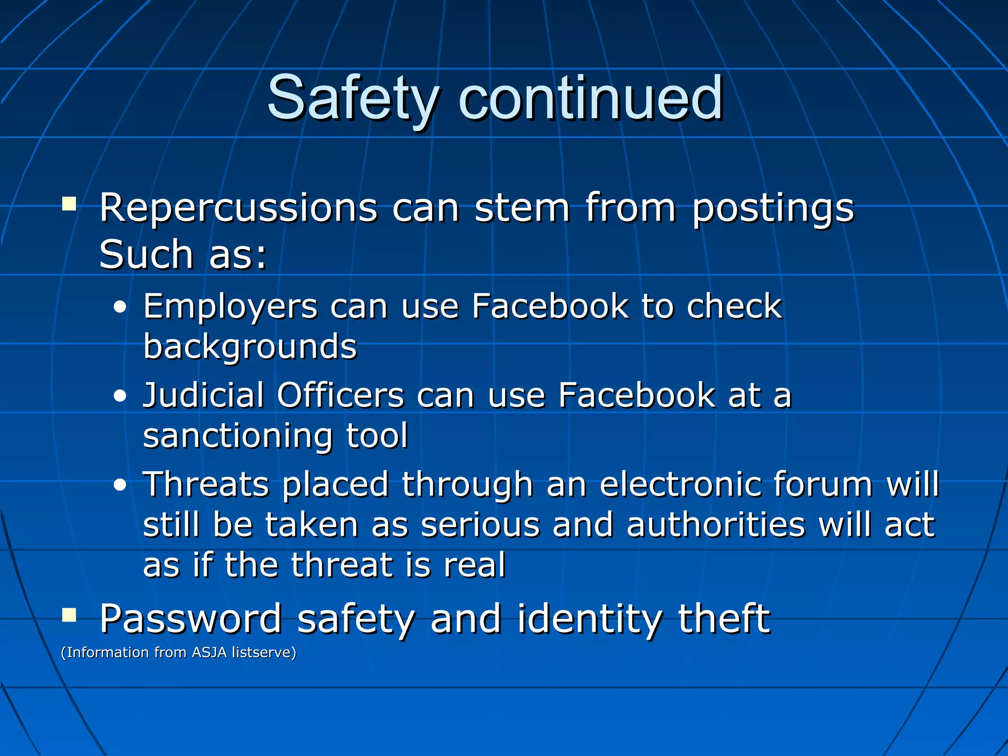 Safety continuedSafety continued
 Repercussions can stem from postingsRepercussions can stem from postings
Such as:Such as:
• Employers can use Facebook to checkEmployers can use Facebook to check
backgroundsbackgrounds
• Judicial Officers can use Facebook at aJudicial Officers can use Facebook at a
sanctioning toolsanctioning tool
• Threats placed through an electronic forum willThreats placed through an electronic forum will
still be taken as serious and authorities will actstill be taken as serious and authorities will act
as if the threat is realas if the threat is real
 Password safety and identity theftPassword safety and identity theft
(Information from ASJA listserve)(Information from ASJA listserve)
 