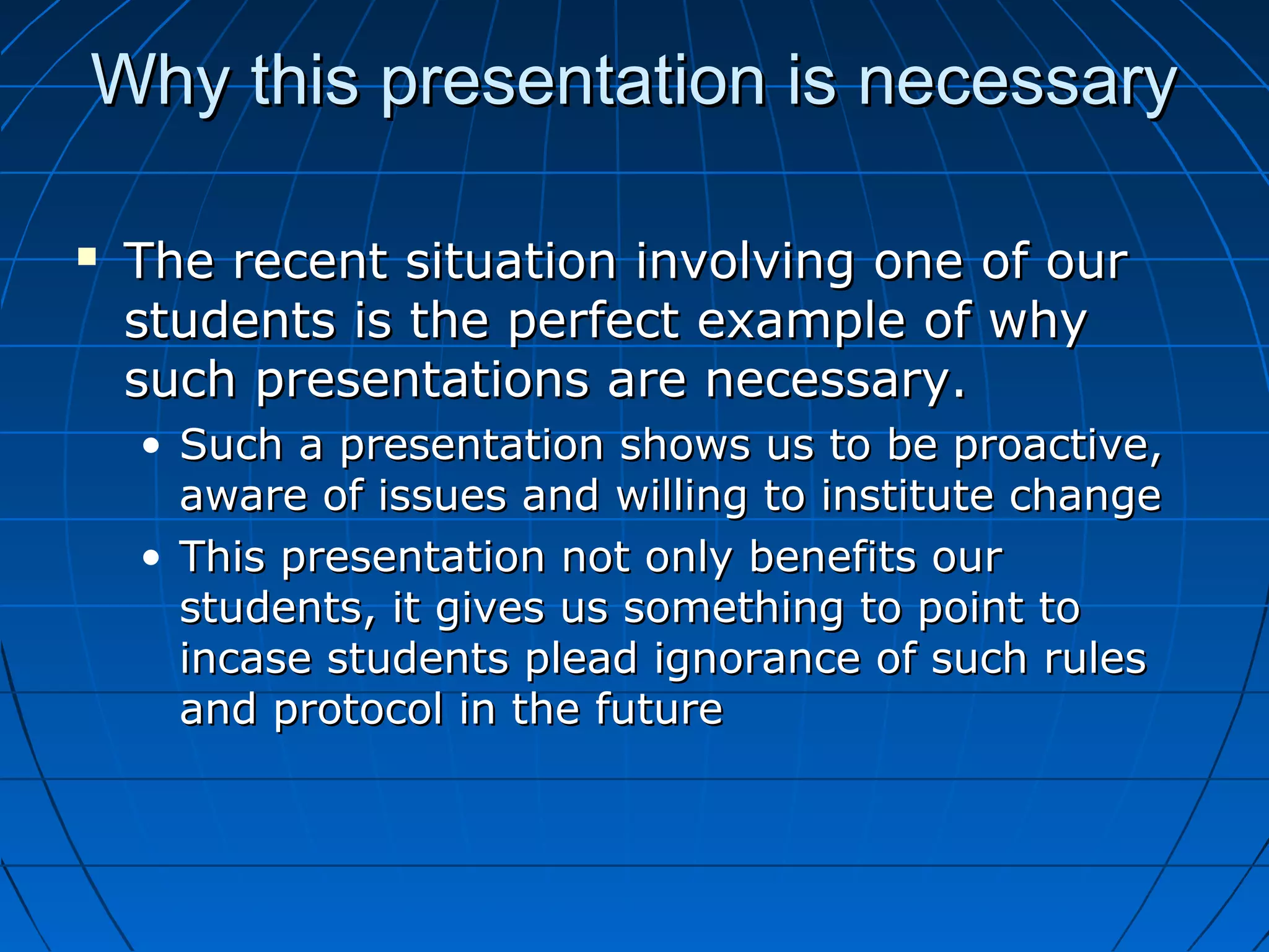 Why this presentation is necessaryWhy this presentation is necessary
 The recent situation involving one of ourThe recent situation involving one of our
students is the perfect example of whystudents is the perfect example of why
such presentations are necessary.such presentations are necessary.
• Such a presentation shows us to be proactive,Such a presentation shows us to be proactive,
aware of issues and willing to institute changeaware of issues and willing to institute change
• This presentation not only benefits ourThis presentation not only benefits our
students, it gives us something to point tostudents, it gives us something to point to
incase students plead ignorance of such rulesincase students plead ignorance of such rules
and protocol in the futureand protocol in the future
 