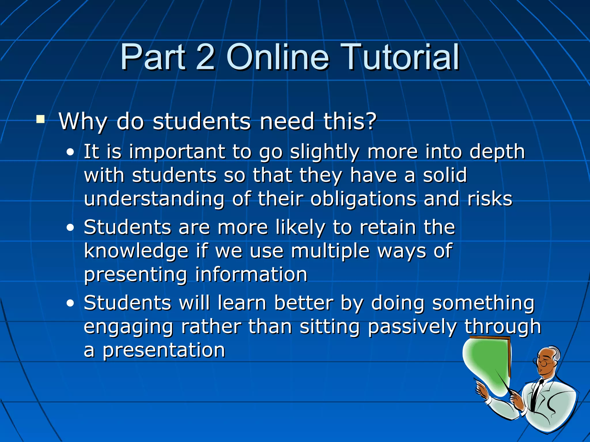 Part 2 Online TutorialPart 2 Online Tutorial
 Why do students need this?Why do students need this?
• It is important to go slightly more into depthIt is important to go slightly more into depth
with students so that they have a solidwith students so that they have a solid
understanding of their obligations and risksunderstanding of their obligations and risks
• Students are more likely to retain theStudents are more likely to retain the
knowledge if we use multiple ways ofknowledge if we use multiple ways of
presenting informationpresenting information
• Students will learn better by doing somethingStudents will learn better by doing something
engaging rather than sitting passively throughengaging rather than sitting passively through
a presentationa presentation
 