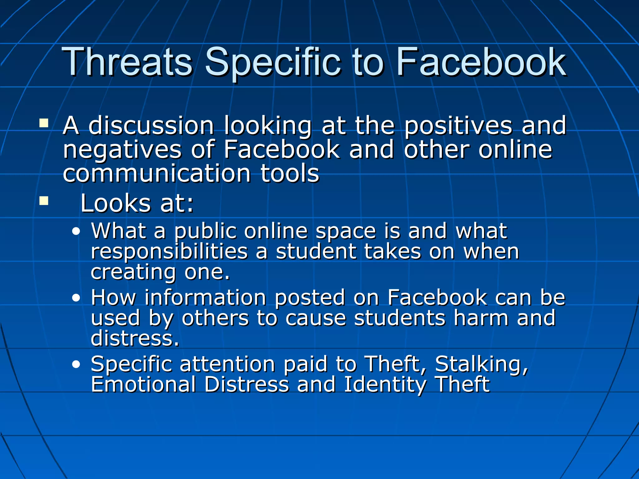 Threats Specific to FacebookThreats Specific to Facebook
 A discussion looking at the positives andA discussion looking at the positives and
negatives of Facebook and other onlinenegatives of Facebook and other online
communication toolscommunication tools
 Looks at:Looks at:
• What a public online space is and whatWhat a public online space is and what
responsibilities a student takes on whenresponsibilities a student takes on when
creating one.creating one.
• How information posted on Facebook can beHow information posted on Facebook can be
used by others to cause students harm andused by others to cause students harm and
distress.distress.
• Specific attention paid to Theft, Stalking,Specific attention paid to Theft, Stalking,
Emotional Distress and Identity TheftEmotional Distress and Identity Theft
 