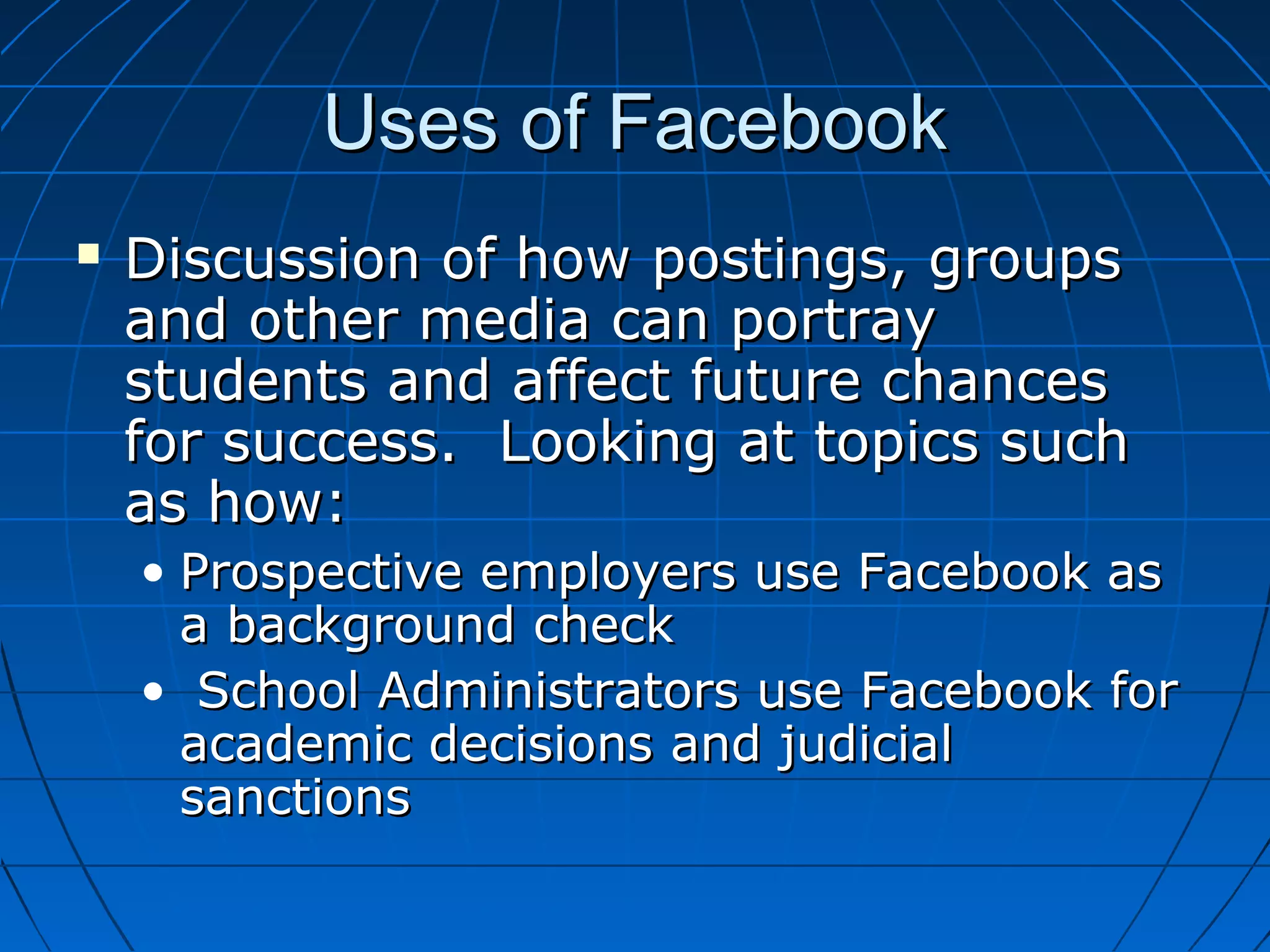 Uses of FacebookUses of Facebook
 Discussion of how postings, groupsDiscussion of how postings, groups
and other media can portrayand other media can portray
students and affect future chancesstudents and affect future chances
for success. Looking at topics suchfor success. Looking at topics such
as how:as how:
• Prospective employers use Facebook asProspective employers use Facebook as
a background checka background check
• School Administrators use Facebook forSchool Administrators use Facebook for
academic decisions and judicialacademic decisions and judicial
sanctionssanctions
 