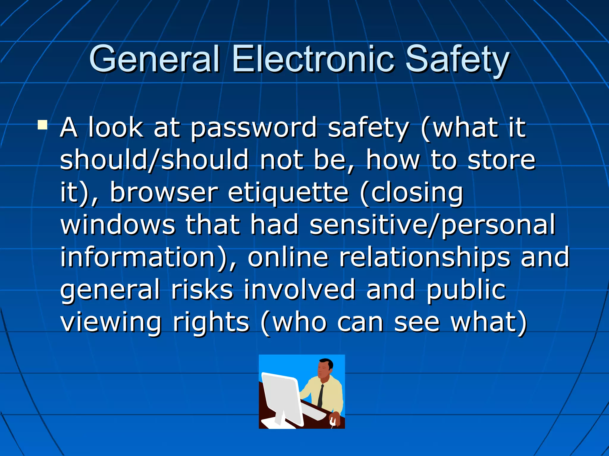 General Electronic SafetyGeneral Electronic Safety
 A look at password safety (what itA look at password safety (what it
should/should not be, how to storeshould/should not be, how to store
it), browser etiquette (closingit), browser etiquette (closing
windows that had sensitive/personalwindows that had sensitive/personal
information), online relationships andinformation), online relationships and
general risks involved and publicgeneral risks involved and public
viewing rights (who can see what)viewing rights (who can see what)
 