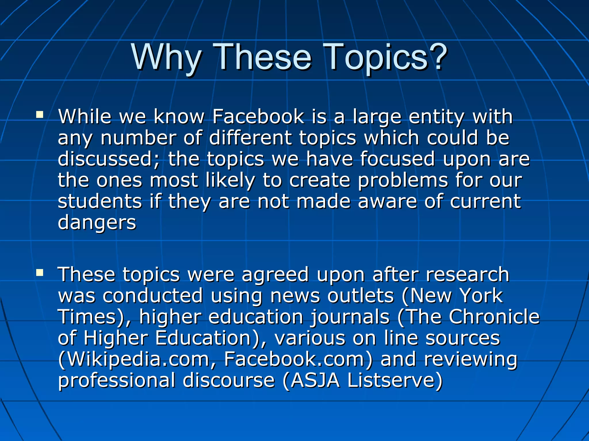 Why These Topics?Why These Topics?
 While we know Facebook is a large entity withWhile we know Facebook is a large entity with
any number of different topics which could beany number of different topics which could be
discussed; the topics we have focused upon arediscussed; the topics we have focused upon are
the ones most likely to create problems for ourthe ones most likely to create problems for our
students if they are not made aware of currentstudents if they are not made aware of current
dangersdangers
 These topics were agreed upon after researchThese topics were agreed upon after research
was conducted using news outlets (New Yorkwas conducted using news outlets (New York
Times), higher education journals (The ChronicleTimes), higher education journals (The Chronicle
of Higher Education), various on line sourcesof Higher Education), various on line sources
(Wikipedia.com, Facebook.com) and reviewing(Wikipedia.com, Facebook.com) and reviewing
professional discourse (ASJA Listserve)professional discourse (ASJA Listserve)
 