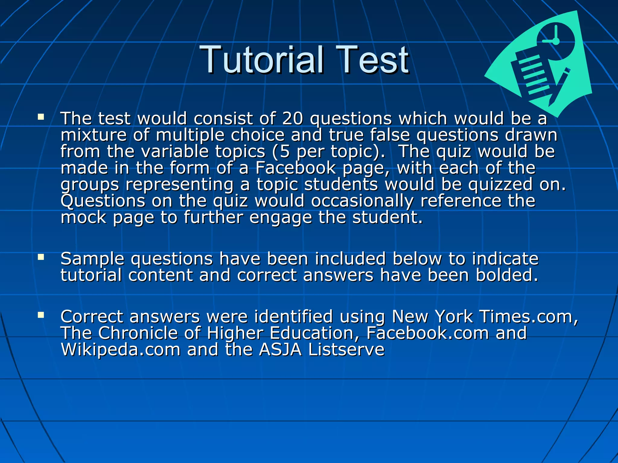 Tutorial TestTutorial Test
 The test would consist of 20 questions which would be aThe test would consist of 20 questions which would be a
mixture of multiple choice and true false questions drawnmixture of multiple choice and true false questions drawn
from the variable topics (5 per topic). The quiz would befrom the variable topics (5 per topic). The quiz would be
made in the form of a Facebook page, with each of themade in the form of a Facebook page, with each of the
groups representing a topic students would be quizzed on.groups representing a topic students would be quizzed on.
Questions on the quiz would occasionally reference theQuestions on the quiz would occasionally reference the
mock page to further engage the student.mock page to further engage the student.
 Sample questions have been included below to indicateSample questions have been included below to indicate
tutorial content and correct answers have been bolded.tutorial content and correct answers have been bolded.
 Correct answers were identified using New York Times.com,Correct answers were identified using New York Times.com,
The Chronicle of Higher Education, Facebook.com andThe Chronicle of Higher Education, Facebook.com and
Wikipeda.com and the ASJA ListserveWikipeda.com and the ASJA Listserve
 