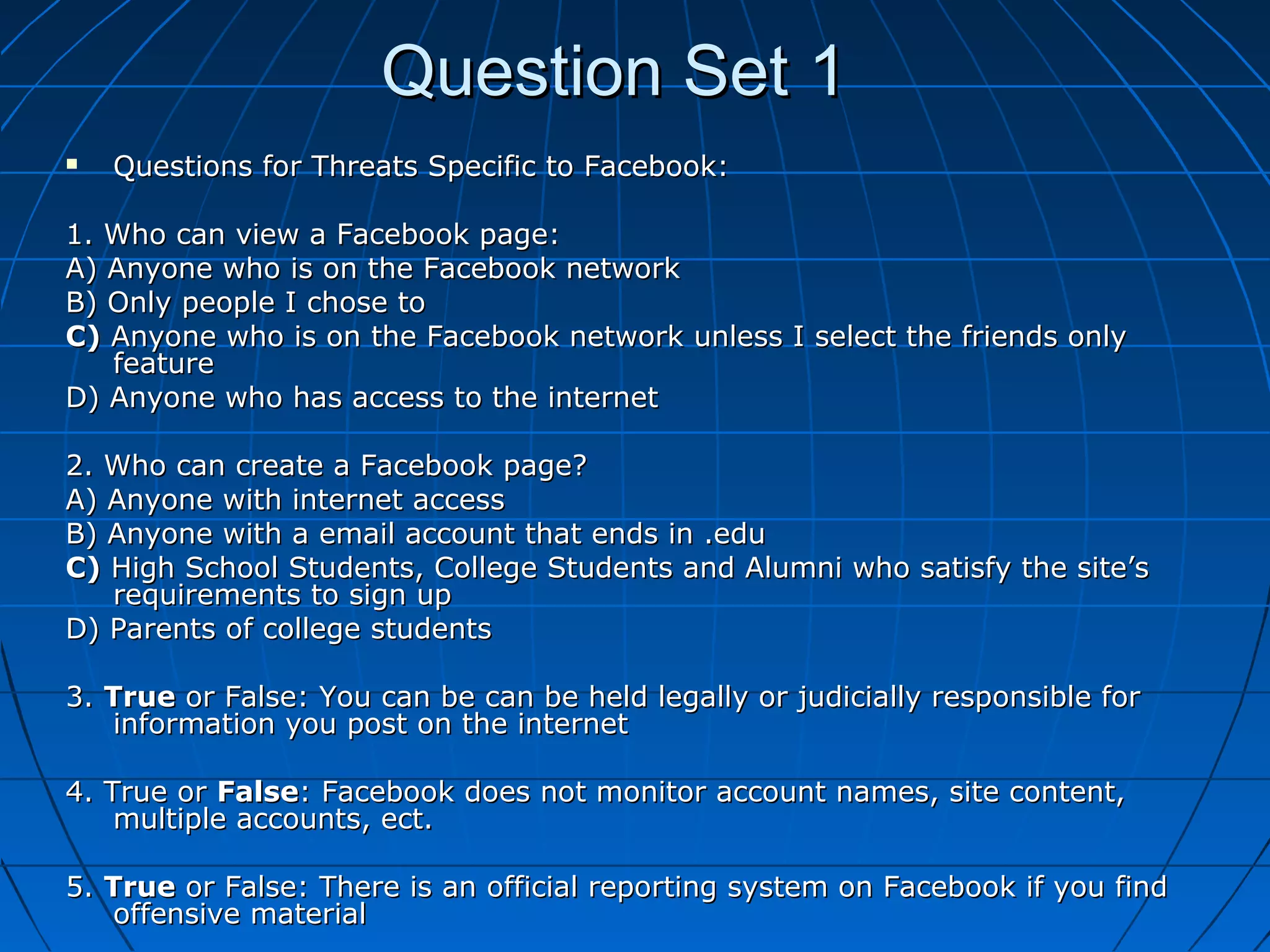 Question Set 1Question Set 1
 Questions for Threats Specific to Facebook:Questions for Threats Specific to Facebook:
1. Who can view a Facebook page:1. Who can view a Facebook page:
A) Anyone who is on the Facebook networkA) Anyone who is on the Facebook network
B) Only people I chose toB) Only people I chose to
C)C) Anyone who is on the Facebook network unless I select the friends onlyAnyone who is on the Facebook network unless I select the friends only
featurefeature
D) Anyone who has access to the internetD) Anyone who has access to the internet
2. Who can create a Facebook page?2. Who can create a Facebook page?
A) Anyone with internet accessA) Anyone with internet access
B) Anyone with a email account that ends in .eduB) Anyone with a email account that ends in .edu
C)C) High School Students, College Students and Alumni who satisfy the site’sHigh School Students, College Students and Alumni who satisfy the site’s
requirements to sign uprequirements to sign up
D) Parents of college studentsD) Parents of college students
3.3. TrueTrue or False: You can be can be held legally or judicially responsible foror False: You can be can be held legally or judicially responsible for
information you post on the internetinformation you post on the internet
4. True or4. True or FalseFalse: Facebook does not monitor account names, site content,: Facebook does not monitor account names, site content,
multiple accounts, ect.multiple accounts, ect.
5.5. TrueTrue or False: There is an official reporting system on Facebook if you findor False: There is an official reporting system on Facebook if you find
offensive materialoffensive material
 