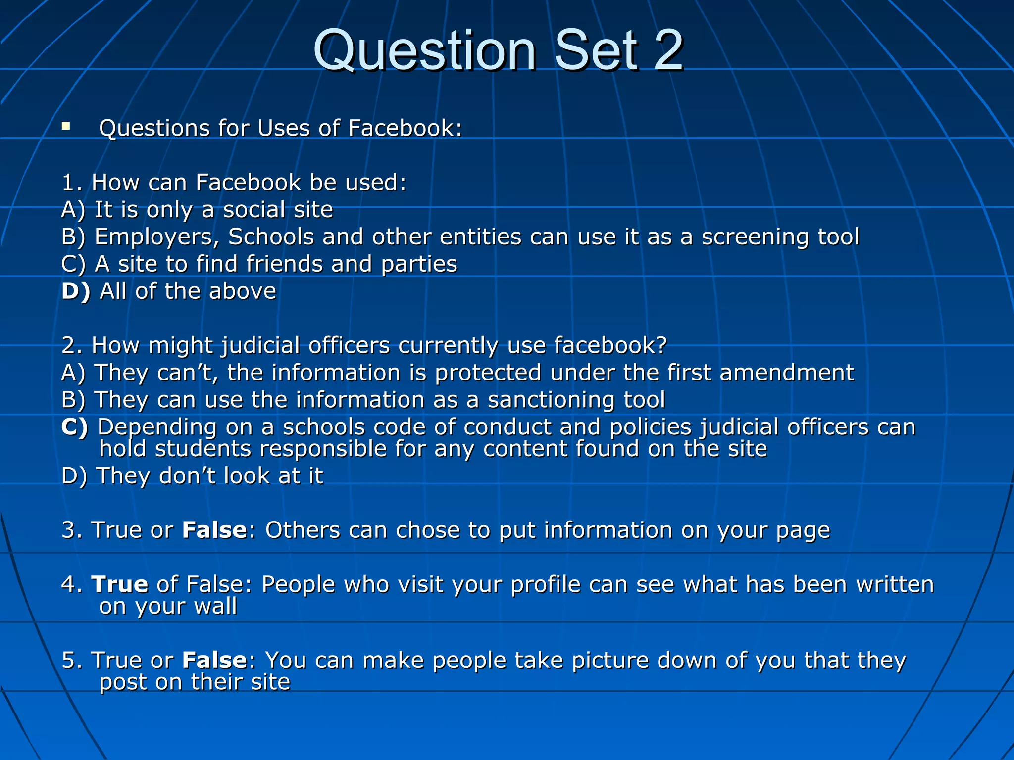Question Set 2Question Set 2
 Questions for Uses of Facebook:Questions for Uses of Facebook:
1. How can Facebook be used:1. How can Facebook be used:
A) It is only a social siteA) It is only a social site
B) Employers, Schools and other entities can use it as a screening toolB) Employers, Schools and other entities can use it as a screening tool
C) A site to find friends and partiesC) A site to find friends and parties
D)D) All of the aboveAll of the above
2. How might judicial officers currently use facebook?2. How might judicial officers currently use facebook?
A) They can’t, the information is protected under the first amendmentA) They can’t, the information is protected under the first amendment
B) They can use the information as a sanctioning toolB) They can use the information as a sanctioning tool
C)C) Depending on a schools code of conduct and policies judicial officers canDepending on a schools code of conduct and policies judicial officers can
hold students responsible for any content found on the sitehold students responsible for any content found on the site
D) They don’t look at itD) They don’t look at it
3. True or3. True or FalseFalse: Others can chose to put information on your page: Others can chose to put information on your page
4.4. TrueTrue of False: People who visit your profile can see what has been writtenof False: People who visit your profile can see what has been written
on your wallon your wall
5. True or5. True or FalseFalse: You can make people take picture down of you that they: You can make people take picture down of you that they
post on their sitepost on their site
 