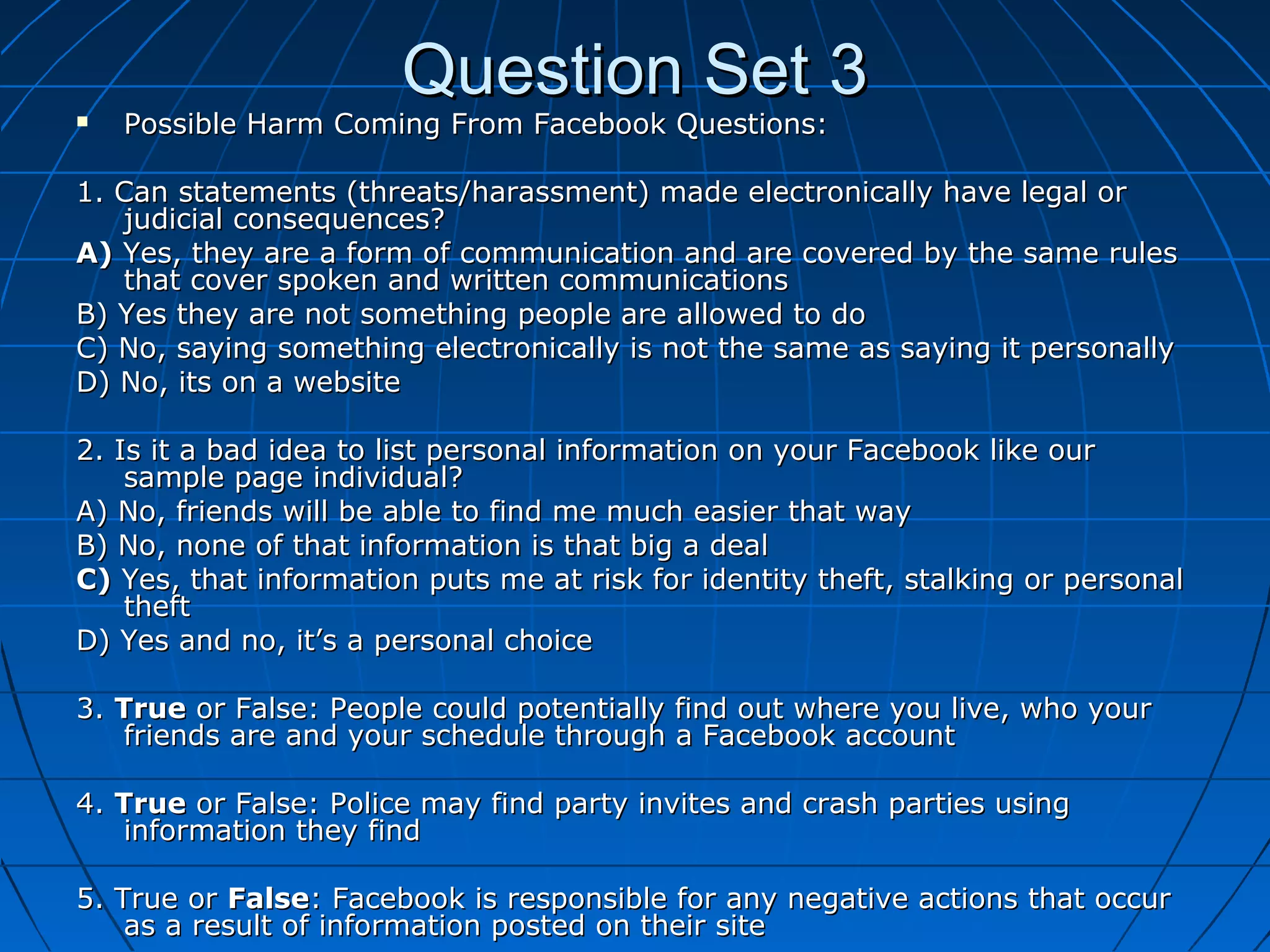 Question Set 3Question Set 3 Possible Harm Coming From Facebook Questions:Possible Harm Coming From Facebook Questions:
1. Can statements (threats/harassment) made electronically have legal or1. Can statements (threats/harassment) made electronically have legal or
judicial consequences?judicial consequences?
A)A) Yes, they are a form of communication and are covered by the same rulesYes, they are a form of communication and are covered by the same rules
that cover spoken and written communicationsthat cover spoken and written communications
B) Yes they are not something people are allowed to doB) Yes they are not something people are allowed to do
C) No, saying something electronically is not the same as saying it personallyC) No, saying something electronically is not the same as saying it personally
D) No, its on a websiteD) No, its on a website
2. Is it a bad idea to list personal information on your Facebook like our2. Is it a bad idea to list personal information on your Facebook like our
sample page individual?sample page individual?
A) No, friends will be able to find me much easier that wayA) No, friends will be able to find me much easier that way
B) No, none of that information is that big a dealB) No, none of that information is that big a deal
C)C) Yes, that information puts me at risk for identity theft, stalking or personalYes, that information puts me at risk for identity theft, stalking or personal
thefttheft
D) Yes and no, it’s a personal choiceD) Yes and no, it’s a personal choice
3.3. TrueTrue or False: People could potentially find out where you live, who youror False: People could potentially find out where you live, who your
friends are and your schedule through a Facebook accountfriends are and your schedule through a Facebook account
4.4. TrueTrue or False: Police may find party invites and crash parties usingor False: Police may find party invites and crash parties using
information they findinformation they find
5. True or5. True or FalseFalse: Facebook is responsible for any negative actions that occur: Facebook is responsible for any negative actions that occur
as a result of information posted on their siteas a result of information posted on their site
 