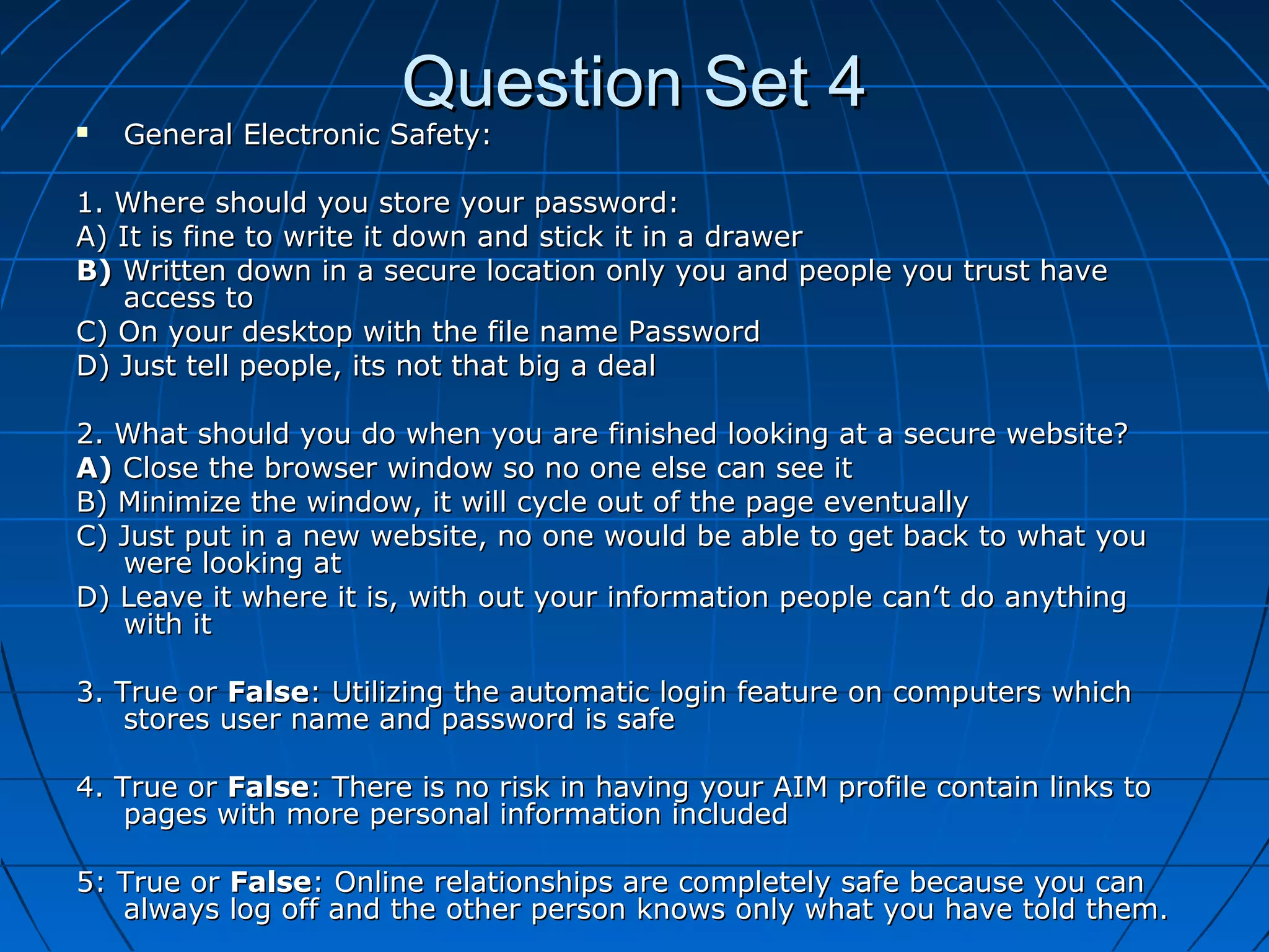 Question Set 4Question Set 4 General Electronic Safety:General Electronic Safety:
1. Where should you store your password:1. Where should you store your password:
A) It is fine to write it down and stick it in a drawerA) It is fine to write it down and stick it in a drawer
B)B) Written down in a secure location only you and people you trust haveWritten down in a secure location only you and people you trust have
access toaccess to
C) On your desktop with the file name PasswordC) On your desktop with the file name Password
D) Just tell people, its not that big a dealD) Just tell people, its not that big a deal
2. What should you do when you are finished looking at a secure website?2. What should you do when you are finished looking at a secure website?
A)A) Close the browser window so no one else can see itClose the browser window so no one else can see it
B) Minimize the window, it will cycle out of the page eventuallyB) Minimize the window, it will cycle out of the page eventually
C) Just put in a new website, no one would be able to get back to what youC) Just put in a new website, no one would be able to get back to what you
were looking atwere looking at
D) Leave it where it is, with out your information people can’t do anythingD) Leave it where it is, with out your information people can’t do anything
with itwith it
3. True or3. True or FalseFalse: Utilizing the automatic login feature on computers which: Utilizing the automatic login feature on computers which
stores user name and password is safestores user name and password is safe
4. True or4. True or FalseFalse: There is no risk in having your AIM profile contain links to: There is no risk in having your AIM profile contain links to
pages with more personal information includedpages with more personal information included
5: True or5: True or FalseFalse: Online relationships are completely safe because you can: Online relationships are completely safe because you can
always log off and the other person knows only what you have told them.always log off and the other person knows only what you have told them.
 