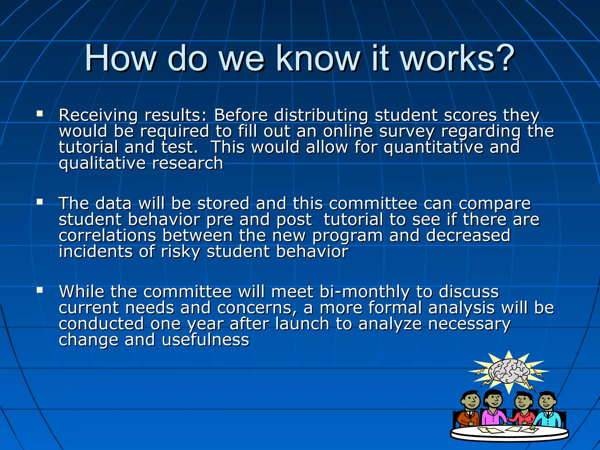 How do we know it works?How do we know it works?
 Receiving results: Before distributing student scores theyReceiving results: Before distributing student scores they
would be required to fill out an online survey regarding thewould be required to fill out an online survey regarding the
tutorial and test. This would allow for quantitative andtutorial and test. This would allow for quantitative and
qualitative researchqualitative research
 The data will be stored and this committee can compareThe data will be stored and this committee can compare
student behavior pre and post tutorial to see if there arestudent behavior pre and post tutorial to see if there are
correlations between the new program and decreasedcorrelations between the new program and decreased
incidents of risky student behaviorincidents of risky student behavior
 While the committee will meet bi-monthly to discussWhile the committee will meet bi-monthly to discuss
current needs and concerns, a more formal analysis will becurrent needs and concerns, a more formal analysis will be
conducted one year after launch to analyze necessaryconducted one year after launch to analyze necessary
change and usefulnesschange and usefulness
 
