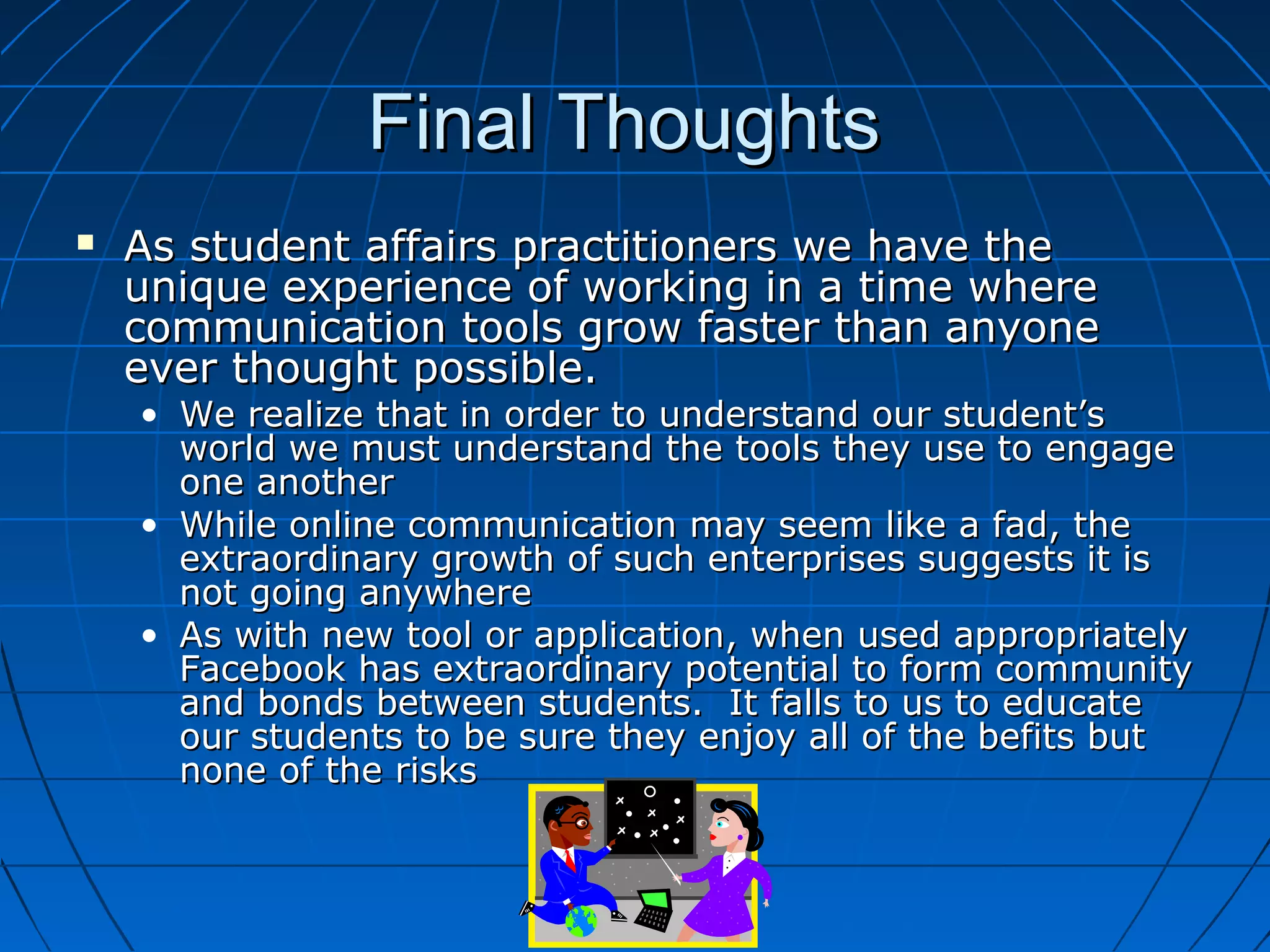 Final ThoughtsFinal Thoughts
 As student affairs practitioners we have theAs student affairs practitioners we have the
unique experience of working in a time whereunique experience of working in a time where
communication tools grow faster than anyonecommunication tools grow faster than anyone
ever thought possible.ever thought possible.
• We realize that in order to understand our student’sWe realize that in order to understand our student’s
world we must understand the tools they use to engageworld we must understand the tools they use to engage
one anotherone another
• While online communication may seem like a fad, theWhile online communication may seem like a fad, the
extraordinary growth of such enterprises suggests it isextraordinary growth of such enterprises suggests it is
not going anywherenot going anywhere
• As with new tool or application, when used appropriatelyAs with new tool or application, when used appropriately
Facebook has extraordinary potential to form communityFacebook has extraordinary potential to form community
and bonds between students. It falls to us to educateand bonds between students. It falls to us to educate
our students to be sure they enjoy all of the befits butour students to be sure they enjoy all of the befits but
none of the risksnone of the risks
 