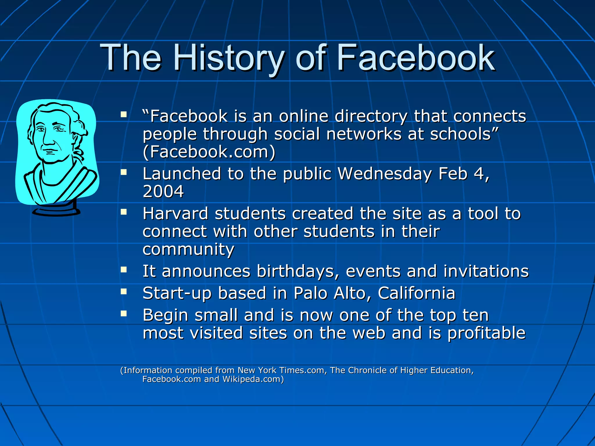 The History of FacebookThe History of Facebook
 ““Facebook is an online directory that connectsFacebook is an online directory that connects
people through social networks at schools”people through social networks at schools”
(Facebook.com)(Facebook.com)
 Launched to the public Wednesday Feb 4,Launched to the public Wednesday Feb 4,
20042004
 Harvard students created the site as a tool toHarvard students created the site as a tool to
connect with other students in theirconnect with other students in their
communitycommunity
 It announces birthdays, events and invitationsIt announces birthdays, events and invitations
 Start-up based in Palo Alto, CaliforniaStart-up based in Palo Alto, California
 Begin small and is now one of the top tenBegin small and is now one of the top ten
most visited sites on the web and is profitablemost visited sites on the web and is profitable
(Information compiled from New York Times.com, The Chronicle of Higher Education,(Information compiled from New York Times.com, The Chronicle of Higher Education,
Facebook.com and Wikipeda.com)Facebook.com and Wikipeda.com)
 