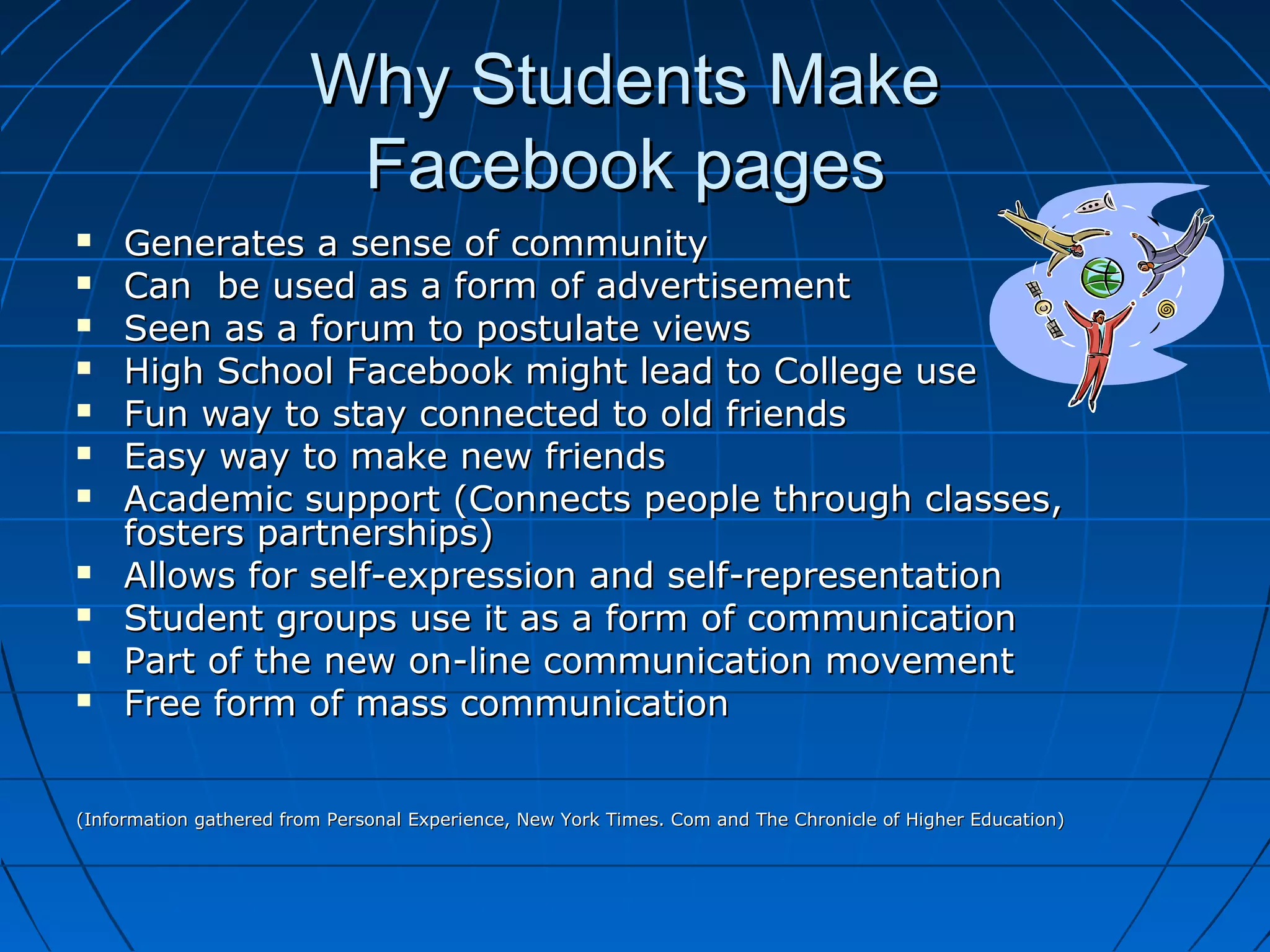 Why Students MakeWhy Students Make
Facebook pagesFacebook pages
 Generates a sense of communityGenerates a sense of community
 Can be used as a form of advertisementCan be used as a form of advertisement
 Seen as a forum to postulate viewsSeen as a forum to postulate views
 High School Facebook might lead to College useHigh School Facebook might lead to College use
 Fun way to stay connected to old friendsFun way to stay connected to old friends
 Easy way to make new friendsEasy way to make new friends
 Academic support (Connects people through classes,Academic support (Connects people through classes,
fosters partnerships)fosters partnerships)
 Allows for self-expression and self-representationAllows for self-expression and self-representation
 Student groups use it as a form of communicationStudent groups use it as a form of communication
 Part of the new on-line communication movementPart of the new on-line communication movement
 Free form of mass communicationFree form of mass communication
(Information gathered from Personal Experience, New York Times. Com and The Chronicle of Higher Education)(Information gathered from Personal Experience, New York Times. Com and The Chronicle of Higher Education)
 