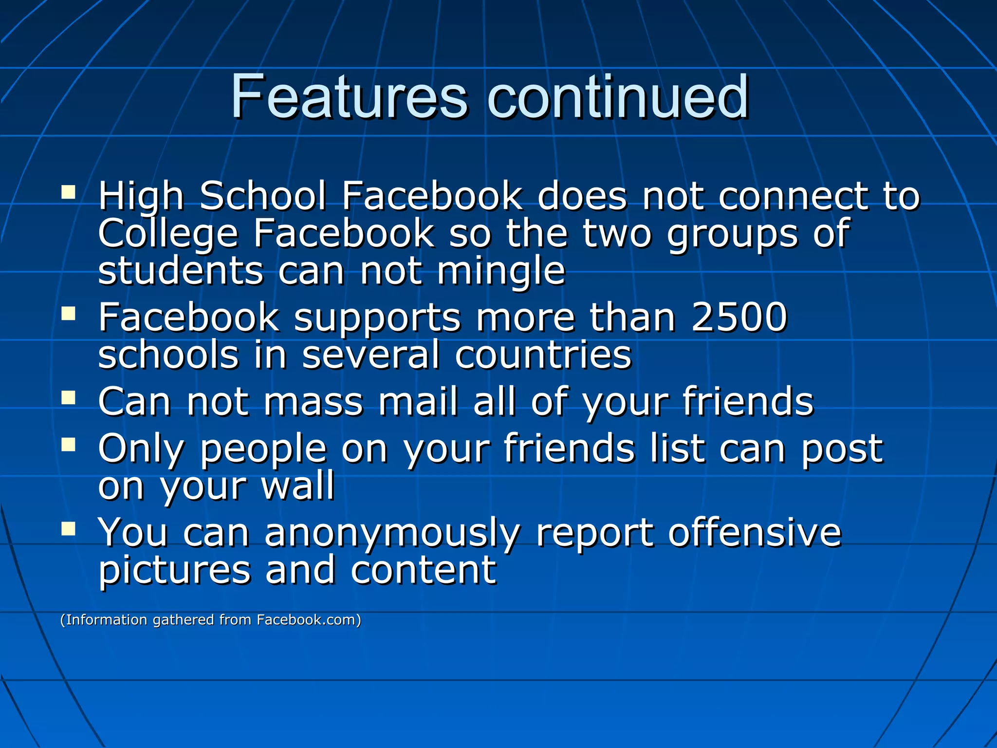 Features continuedFeatures continued
 High School Facebook does not connect toHigh School Facebook does not connect to
College Facebook so the two groups ofCollege Facebook so the two groups of
students can not minglestudents can not mingle
 Facebook supports more than 2500Facebook supports more than 2500
schools in several countriesschools in several countries
 Can not mass mail all of your friendsCan not mass mail all of your friends
 Only people on your friends list can postOnly people on your friends list can post
on your wallon your wall
 You can anonymously report offensiveYou can anonymously report offensive
pictures and contentpictures and content
(Information gathered from Facebook.com)(Information gathered from Facebook.com)
 
