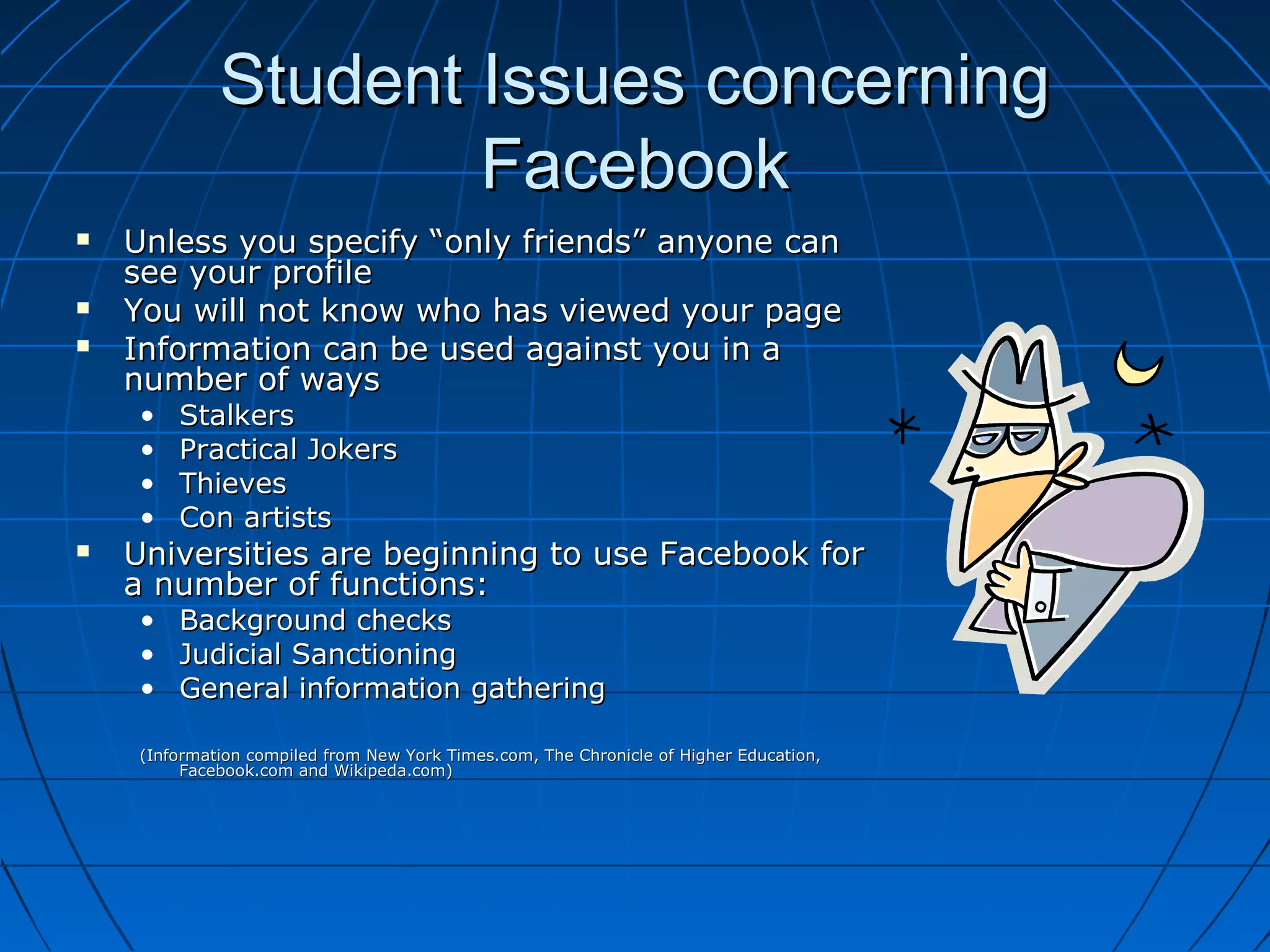 Student Issues concerningStudent Issues concerning
FacebookFacebook
 Unless you specify “only friends” anyone canUnless you specify “only friends” anyone can
see your profilesee your profile
 You will not know who has viewed your pageYou will not know who has viewed your page
 Information can be used against you in aInformation can be used against you in a
number of waysnumber of ways
• StalkersStalkers
• Practical JokersPractical Jokers
• ThievesThieves
• Con artistsCon artists
 Universities are beginning to use Facebook forUniversities are beginning to use Facebook for
a number of functions:a number of functions:
• Background checksBackground checks
• Judicial SanctioningJudicial Sanctioning
• General information gatheringGeneral information gathering
(Information compiled from New York Times.com, The Chronicle of Higher Education,(Information compiled from New York Times.com, The Chronicle of Higher Education,
Facebook.com and Wikipeda.com)Facebook.com and Wikipeda.com)
 