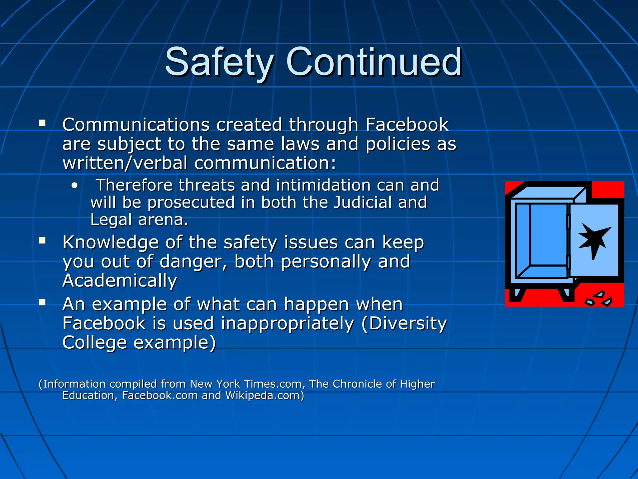 Safety ContinuedSafety Continued
 Communications created through FacebookCommunications created through Facebook
are subject to the same laws and policies asare subject to the same laws and policies as
written/verbal communication:written/verbal communication:
• Therefore threats and intimidation can andTherefore threats and intimidation can and
will be prosecuted in both the Judicial andwill be prosecuted in both the Judicial and
Legal arena.Legal arena.
 Knowledge of the safety issues can keepKnowledge of the safety issues can keep
you out of danger, both personally andyou out of danger, both personally and
AcademicallyAcademically
 An example of what can happen whenAn example of what can happen when
Facebook is used inappropriately (DiversityFacebook is used inappropriately (Diversity
College example)College example)
(Information compiled from New York Times.com, The Chronicle of Higher(Information compiled from New York Times.com, The Chronicle of Higher
Education, Facebook.com and Wikipeda.com)Education, Facebook.com and Wikipeda.com)
 