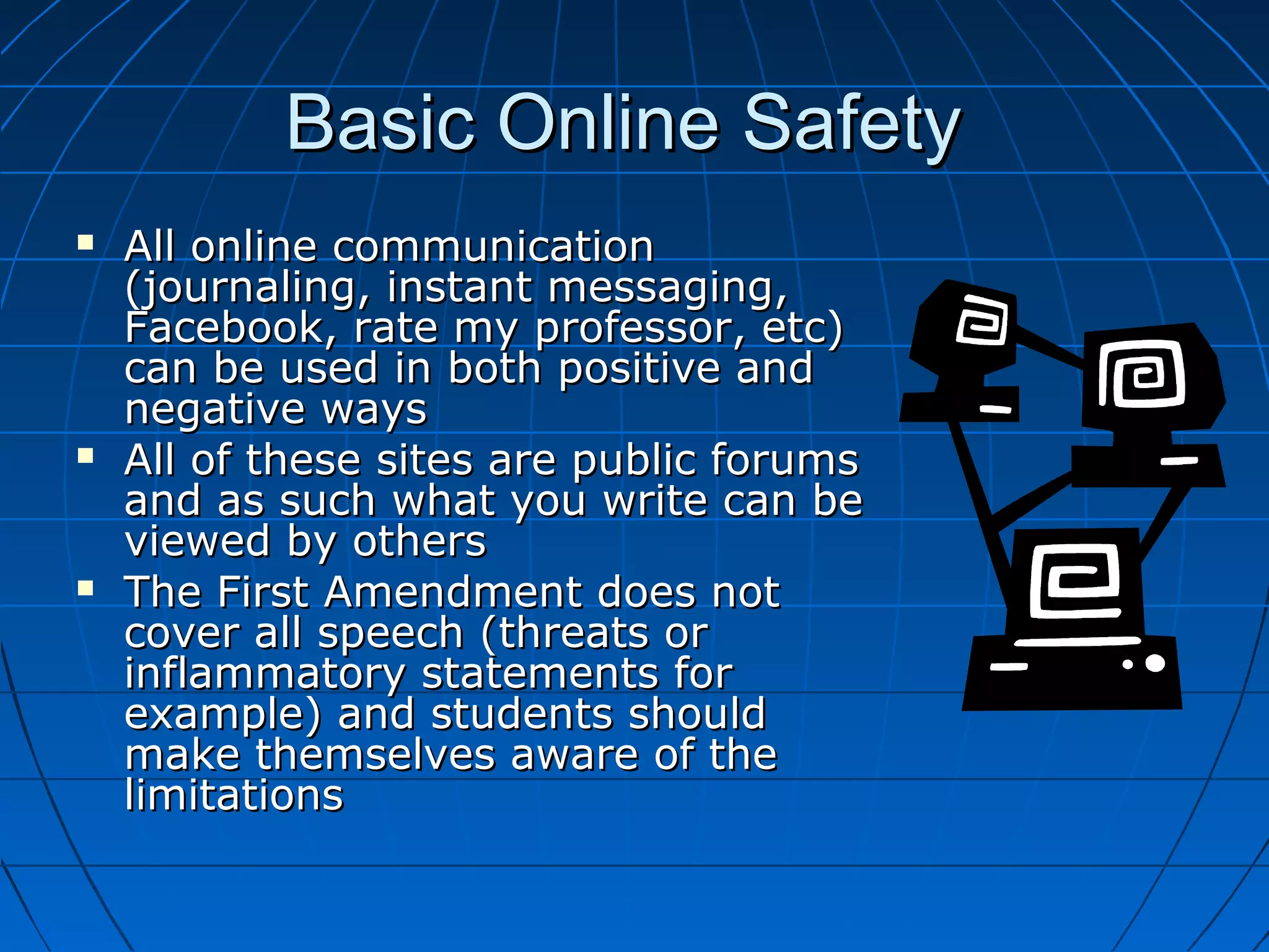 Basic Online SafetyBasic Online Safety
 All online communicationAll online communication
(journaling, instant messaging,(journaling, instant messaging,
Facebook, rate my professor, etc)Facebook, rate my professor, etc)
can be used in both positive andcan be used in both positive and
negative waysnegative ways
 All of these sites are public forumsAll of these sites are public forums
and as such what you write can beand as such what you write can be
viewed by othersviewed by others
 The First Amendment does notThe First Amendment does not
cover all speech (threats orcover all speech (threats or
inflammatory statements forinflammatory statements for
example) and students shouldexample) and students should
make themselves aware of themake themselves aware of the
limitationslimitations
 
