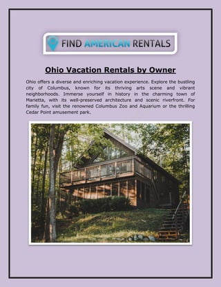 Ohio Vacation Rentals by Owner
Ohio offers a diverse and enriching vacation experience. Explore the bustling
city of Columbus, known for its thriving arts scene and vibrant
neighborhoods. Immerse yourself in history in the charming town of
Marietta, with its well-preserved architecture and scenic riverfront. For
family fun, visit the renowned Columbus Zoo and Aquarium or the thrilling
Cedar Point amusement park.
 
