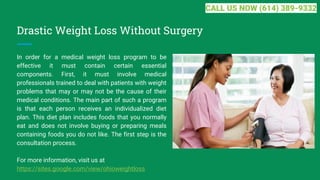 Drastic Weight Loss Without Surgery
In order for a medical weight loss program to be
effective it must contain certain essential
components. First, it must involve medical
professionals trained to deal with patients with weight
problems that may or may not be the cause of their
medical conditions. The main part of such a program
is that each person receives an individualized diet
plan. This diet plan includes foods that you normally
eat and does not involve buying or preparing meals
containing foods you do not like. The first step is the
consultation process.
For more information, visit us at
https://sites.google.com/view/ohioweightloss
CALL US NOW (614) 389-9332
 