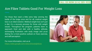Are Fibre Tablets Good For Weight Loss
For those that need a little extra help winning the
battle of the bulge once and for all, medical weight
loss is an ideal solution. Medical weight loss isn't just
a diet, it's a recovery process for those with weight
issues. Throughout the program, patients learn to
approach food and diet with a healthy attitude,
exchanging frustration with body image and yo-yo
dieting for a more positive outlook on food, exercise,
and self-perception.
For more information, visit us at
https://sites.google.com/view/ohioweightloss
CALL US NOW (614) 389-9332
 