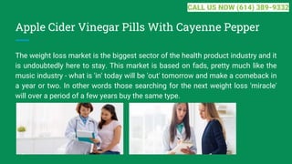 Apple Cider Vinegar Pills With Cayenne Pepper
The weight loss market is the biggest sector of the health product industry and it
is undoubtedly here to stay. This market is based on fads, pretty much like the
music industry - what is 'in' today will be 'out' tomorrow and make a comeback in
a year or two. In other words those searching for the next weight loss 'miracle'
will over a period of a few years buy the same type.
CALL US NOW (614) 389-9332
 