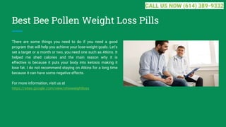Best Bee Pollen Weight Loss Pills
There are some things you need to do if you need a good
program that will help you achieve your lose-weight goals. Let's
set a target or a month or two, you need one such as Atkins. It
helped me shed calories and the main reason why it is
effective is because it puts your body into ketosis making it
lose fat. I do not recommend staying on Atkins for a long time
because it can have some negative effects.
For more information, visit us at
https://sites.google.com/view/ohioweightloss
CALL US NOW (614) 389-9332
 