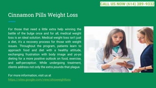 Cinnamon Pills Weight Loss
For those that need a little extra help winning the
battle of the bulge once and for all, medical weight
loss is an ideal solution. Medical weight loss isn't just
a diet, it's a recovery process for those with weight
issues. Throughout the program, patients learn to
approach food and diet with a healthy attitude,
exchanging frustration with body image and yo-yo
dieting for a more positive outlook on food, exercise,
and self-perception. While undergoing treatment,
clients address not only the extra pounds that plague.
For more information, visit us at
https://sites.google.com/view/ohioweightloss
CALL US NOW (614) 389-9332
 