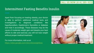 Intermittent Fasting Benefits Insulin
Apart from focusing on treating obesity, your doctor
is able to perform additional medical tests and
investigations to diagnose conditions like
hypothyroidism, Hashimoto's thyroiditis or diabetes
and treat it accordingly. These diseases may be the
cause of moderate weight gain and despite your best
efforts to diet and exercise, you will not lose weight
without proper medical treatment.
For more information, visit us at
https://sites.google.com/view/ohioweightloss
CALL US NOW (614) 389-9332
 